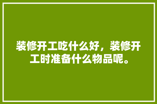 装修开工吃什么好，装修开工时准备什么物品呢。 装修开工吃什么好，装修开工时准备什么物品呢。 买房须知