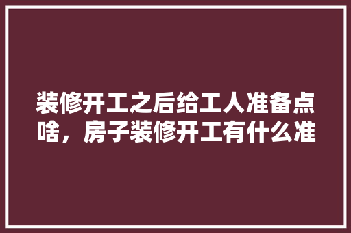 装修开工之后给工人准备点啥，房子装修开工有什么准备吗。 装修开工之后给工人准备点啥，房子装修开工有什么准备吗。 买房须知