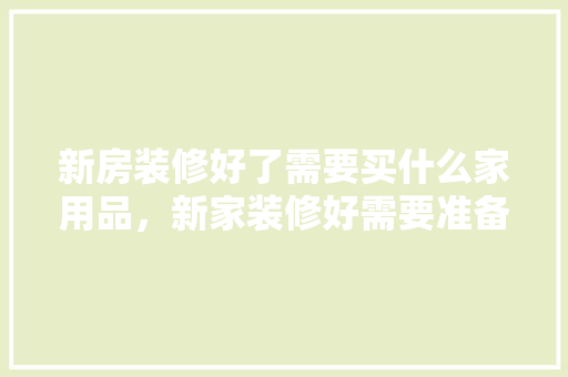 新房装修好了需要买什么家用品，新家装修好需要准备什么东西。 新房装修好了需要买什么家用品，新家装修好需要准备什么东西。 二手房