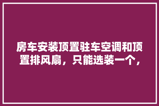 房车安装顶置驻车空调和顶置排风扇，只能选装一个，哪个比较实用，房车装修前要做什么准备工作。 房车安装顶置驻车空调和顶置排风扇，只能选装一个，哪个比较实用，房车装修前要做什么准备工作。 家居设计