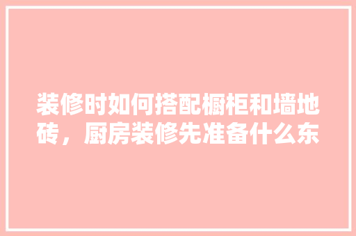 装修时如何搭配橱柜和墙地砖，厨房装修先准备什么东西。 装修时如何搭配橱柜和墙地砖，厨房装修先准备什么东西。 二手房