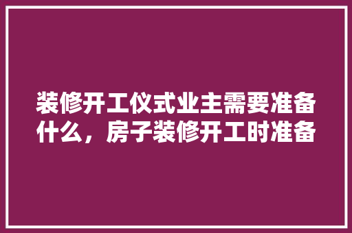 装修开工仪式业主需要准备什么，房子装修开工时准备什么东西。 装修开工仪式业主需要准备什么，房子装修开工时准备什么东西。 买房须知