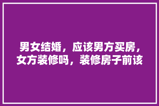 男女结婚，应该男方买房，女方装修吗，装修房子前该做什么准备工作。 男女结婚，应该男方买房，女方装修吗，装修房子前该做什么准备工作。 二手房