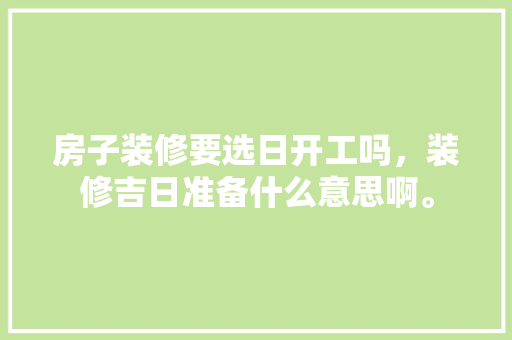 房子装修要选日开工吗，装修吉日准备什么意思啊。 房子装修要选日开工吗，装修吉日准备什么意思啊。 二手房