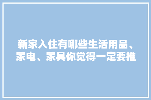 新家入住有哪些生活用品、家电、家具你觉得一定要推荐，装修前期用品准备什么好呢。 新家入住有哪些生活用品、家电、家具你觉得一定要推荐，装修前期用品准备什么好呢。 装修知识
