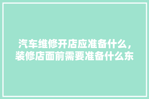 汽车维修开店应准备什么，装修店面前需要准备什么东西。 汽车维修开店应准备什么，装修店面前需要准备什么东西。 家居设计