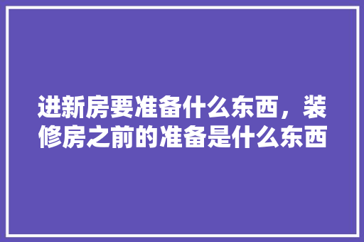 进新房要准备什么东西，装修房之前的准备是什么东西。 进新房要准备什么东西，装修房之前的准备是什么东西。 装修知识
