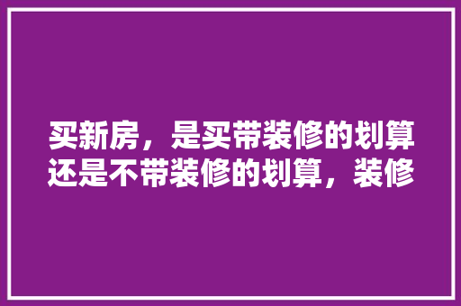 买新房，是买带装修的划算还是不带装修的划算，装修先准备什么材料好呢视频。 买新房，是买带装修的划算还是不带装修的划算，装修先准备什么材料好呢视频。 二手房