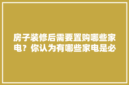 房子装修后需要置购哪些家电？你认为有哪些家电是必须买的？ 	 	 	 	 	 	 	 	 	，要装修需要准备什么东西。 房子装修后需要置购哪些家电？你认为有哪些家电是必须买的？ 	 	 	 	 	 	 	 	 	，要装修需要准备什么东西。 家居设计