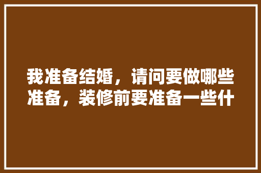 我准备结婚，请问要做哪些准备，装修前要准备一些什么东西。 我准备结婚，请问要做哪些准备，装修前要准备一些什么东西。 装修知识