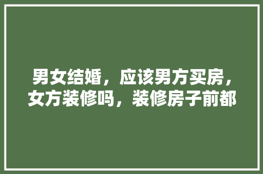 男女结婚，应该男方买房，女方装修吗，装修房子前都准备什么东西。 男女结婚，应该男方买房，女方装修吗，装修房子前都准备什么东西。 二手房