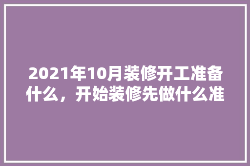 2021年10月装修开工准备什么，开始装修先做什么准备工作。 2021年10月装修开工准备什么，开始装修先做什么准备工作。 买房须知