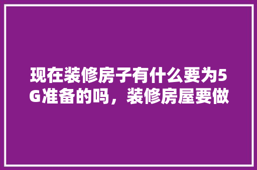 现在装修房子有什么要为5G准备的吗，装修房屋要做什么准备工作。 现在装修房子有什么要为5G准备的吗，装修房屋要做什么准备工作。 家居设计