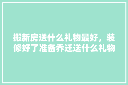 搬新房送什么礼物最好，装修好了准备乔迁送什么礼物。 搬新房送什么礼物最好，装修好了准备乔迁送什么礼物。 家居装饰