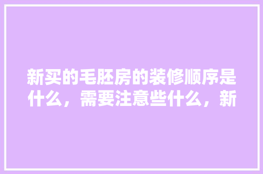 新买的毛胚房的装修顺序是什么，需要注意些什么，新楼装修先要做什么准备工作。 新买的毛胚房的装修顺序是什么，需要注意些什么，新楼装修先要做什么准备工作。 家居设计