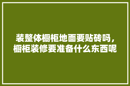 装整体橱柜地面要贴砖吗，橱柜装修要准备什么东西呢。 装整体橱柜地面要贴砖吗，橱柜装修要准备什么东西呢。 买房须知