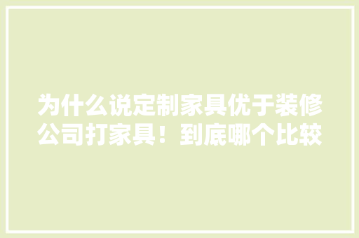为什么说定制家具优于装修公司打家具！到底哪个比较好啊，看装修公司需要准备什么东西。 为什么说定制家具优于装修公司打家具！到底哪个比较好啊，看装修公司需要准备什么东西。 家居装饰