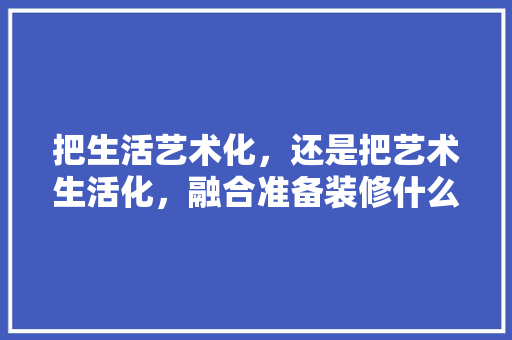把生活艺术化，还是把艺术生活化，融合准备装修什么意思呀。 把生活艺术化，还是把艺术生活化，融合准备装修什么意思呀。 装修知识