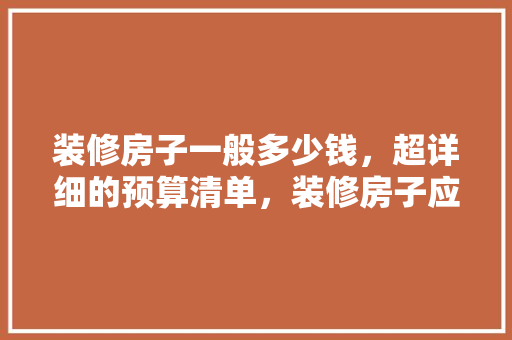 装修房子一般多少钱，超详细的预算清单，装修房子应该准备什么好呢。 装修房子一般多少钱，超详细的预算清单，装修房子应该准备什么好呢。 家居装饰