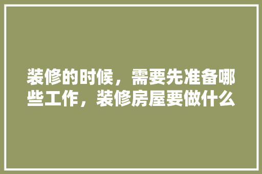 装修的时候，需要先准备哪些工作，装修房屋要做什么准备呢视频。 装修的时候，需要先准备哪些工作，装修房屋要做什么准备呢视频。 装修知识