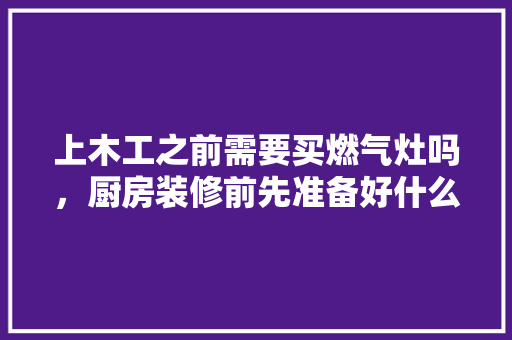 上木工之前需要买燃气灶吗，厨房装修前先准备好什么东西。 上木工之前需要买燃气灶吗，厨房装修前先准备好什么东西。 装修知识