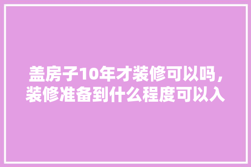 盖房子10年才装修可以吗，装修准备到什么程度可以入住。 盖房子10年才装修可以吗，装修准备到什么程度可以入住。 装修知识