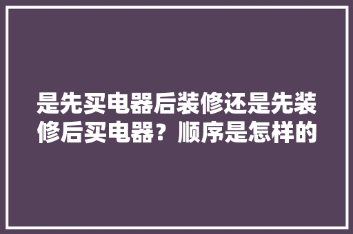 是先买电器后装修还是先装修后买电器？顺序是怎样的呢，准备装修要先弄什么东西。 是先买电器后装修还是先装修后买电器？顺序是怎样的呢，准备装修要先弄什么东西。 家居设计
