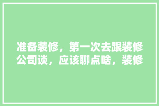 准备装修，第一次去跟装修公司谈，应该聊点啥，装修第一天准备什么东西。 准备装修，第一次去跟装修公司谈，应该聊点啥，装修第一天准备什么东西。 装修知识