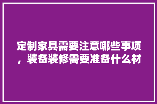 定制家具需要注意哪些事项，装备装修需要准备什么材料。 定制家具需要注意哪些事项，装备装修需要准备什么材料。 二手房