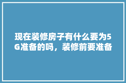 现在装修房子有什么要为5G准备的吗，装修前要准备买什么东西呢。 现在装修房子有什么要为5G准备的吗，装修前要准备买什么东西呢。 装修知识