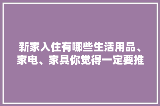 新家入住有哪些生活用品、家电、家具你觉得一定要推荐，装修家要准备什么家具呢。 新家入住有哪些生活用品、家电、家具你觉得一定要推荐，装修家要准备什么家具呢。 家居装饰