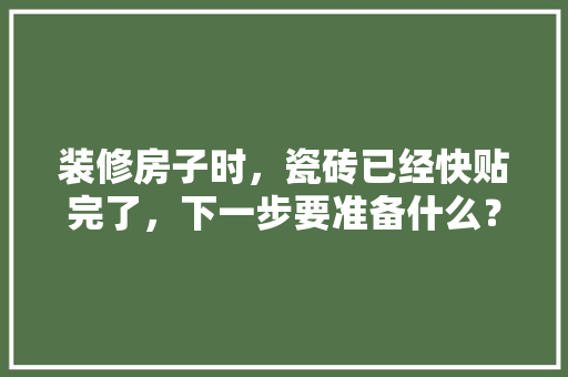 装修房子时，瓷砖已经快贴完了，下一步要准备什么？注意哪些，装修施工期需要准备什么东西。 装修房子时，瓷砖已经快贴完了，下一步要准备什么？注意哪些，装修施工期需要准备什么东西。 买房须知