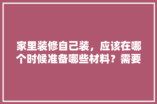 家里装修自己装，应该在哪个时候准备哪些材料？需要几个月时间，年后装修准备什么材料好。 家里装修自己装，应该在哪个时候准备哪些材料？需要几个月时间，年后装修准备什么材料好。 家居装饰