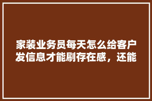 家装业务员每天怎么给客户发信息才能刷存在感，还能让客户不是那么烦躁，装修谈单需要掌握哪些。 家装业务员每天怎么给客户发信息才能刷存在感，还能让客户不是那么烦躁，装修谈单需要掌握哪些。 家居装饰