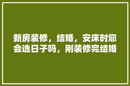 新房装修，结婚，安床时您会选日子吗，刚装修完结婚需准备什么东西。 新房装修，结婚，安床时您会选日子吗，刚装修完结婚需准备什么东西。 买房须知