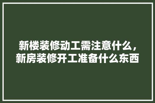 新楼装修动工需注意什么，新房装修开工准备什么东西。 新楼装修动工需注意什么，新房装修开工准备什么东西。 二手房