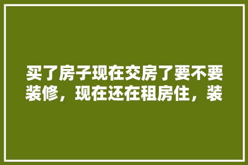 买了房子现在交房了要不要装修，现在还在租房住，装修好了还要准备什么东西。 买了房子现在交房了要不要装修，现在还在租房住，装修好了还要准备什么东西。 家居设计