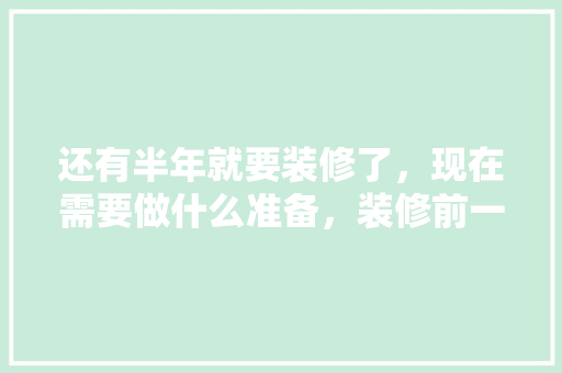还有半年就要装修了，现在需要做什么准备，装修前一般做什么准备呢视频。 还有半年就要装修了，现在需要做什么准备，装修前一般做什么准备呢视频。 二手房