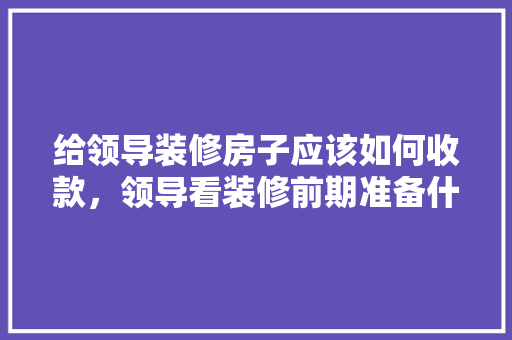 给领导装修房子应该如何收款，领导看装修前期准备什么东西。 给领导装修房子应该如何收款，领导看装修前期准备什么东西。 装修知识