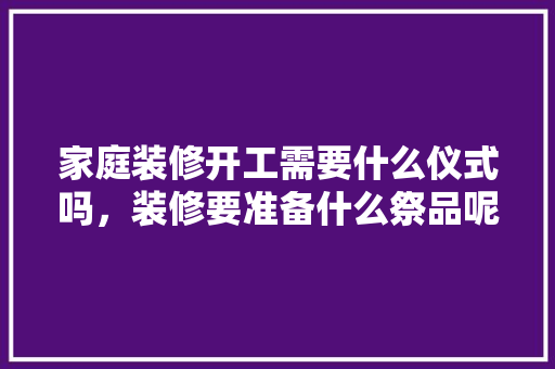 家庭装修开工需要什么仪式吗，装修要准备什么祭品呢图片。 家庭装修开工需要什么仪式吗，装修要准备什么祭品呢图片。 二手房