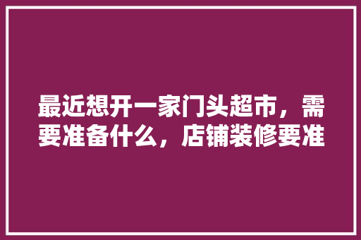 最近想开一家门头超市，需要准备什么，店铺装修要准备什么东西呢。 最近想开一家门头超市，需要准备什么，店铺装修要准备什么东西呢。 装修知识