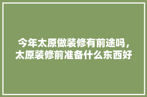 今年太原做装修有前途吗，太原装修前准备什么东西好。 今年太原做装修有前途吗，太原装修前准备什么东西好。 买房须知