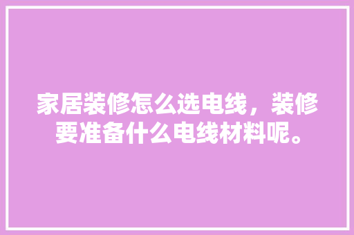 家居装修怎么选电线，装修要准备什么电线材料呢。 家居装修怎么选电线，装修要准备什么电线材料呢。 二手房