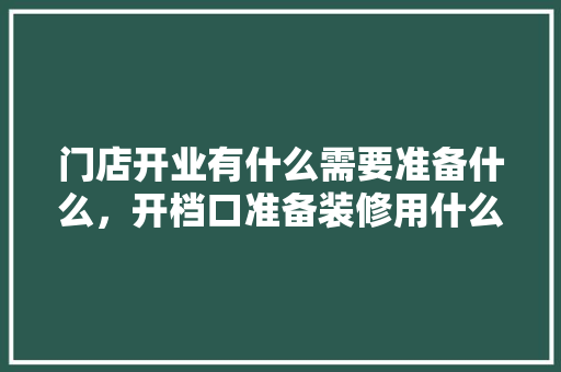 门店开业有什么需要准备什么，开档口准备装修用什么材料。 门店开业有什么需要准备什么，开档口准备装修用什么材料。 买房须知