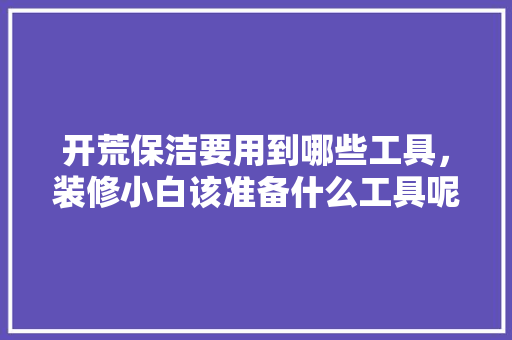 开荒保洁要用到哪些工具，装修小白该准备什么工具呢。 开荒保洁要用到哪些工具，装修小白该准备什么工具呢。 二手房