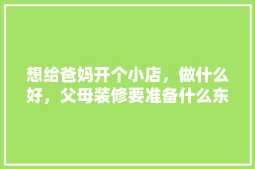 想给爸妈开个小店，做什么好，父母装修要准备什么东西。 想给爸妈开个小店，做什么好，父母装修要准备什么东西。 买房须知
