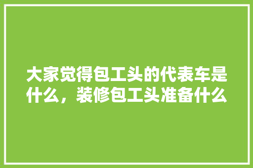 大家觉得包工头的代表车是什么，装修包工头准备什么工具好。 大家觉得包工头的代表车是什么，装修包工头准备什么工具好。 买房须知
