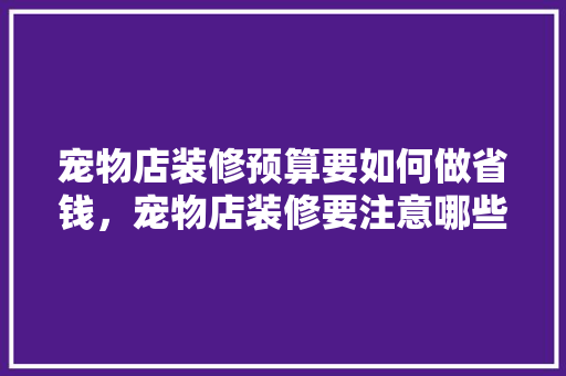 宠物店装修预算要如何做省钱，宠物店装修要注意哪些细节，宠物店装修准备什么物品好。 宠物店装修预算要如何做省钱，宠物店装修要注意哪些细节，宠物店装修准备什么物品好。 二手房
