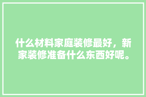 什么材料家庭装修最好，新家装修准备什么东西好呢。 什么材料家庭装修最好，新家装修准备什么东西好呢。 装修知识
