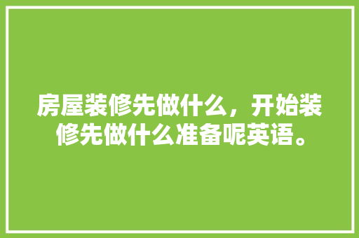 房屋装修先做什么，开始装修先做什么准备呢英语。 房屋装修先做什么，开始装修先做什么准备呢英语。 买房须知